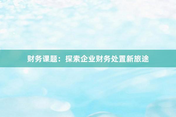财务课题：探索企业财务处置新旅途